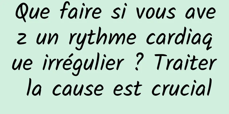 Que faire si vous avez un rythme cardiaque irrégulier ? Traiter la cause est crucial