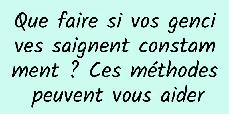 Que faire si vos gencives saignent constamment ? Ces méthodes peuvent vous aider