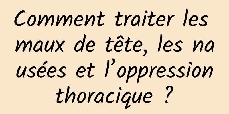 Comment traiter les maux de tête, les nausées et l’oppression thoracique ? 