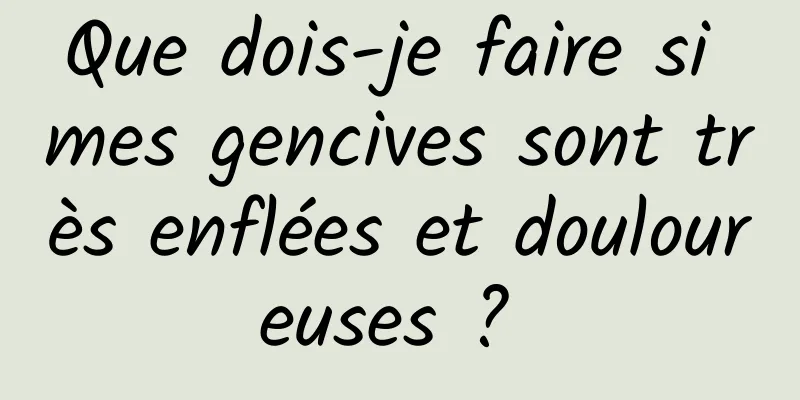 Que dois-je faire si mes gencives sont très enflées et douloureuses ? 