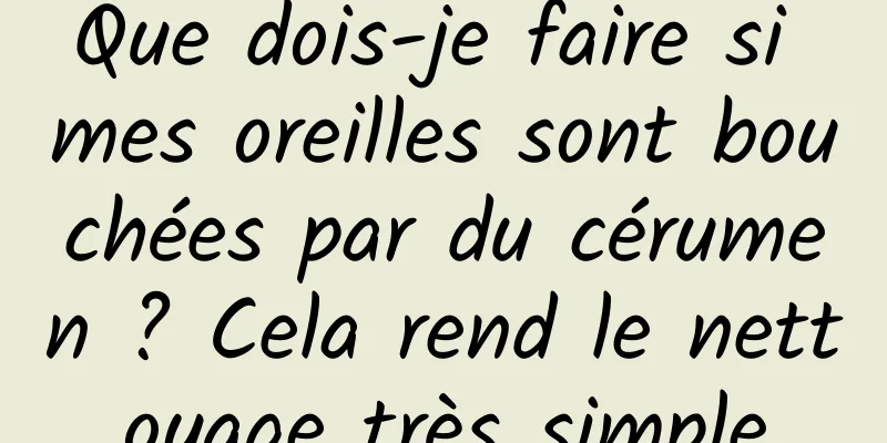 Que dois-je faire si mes oreilles sont bouchées par du cérumen ? Cela rend le nettoyage très simple