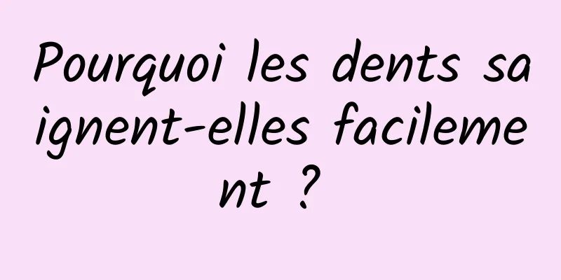 Pourquoi les dents saignent-elles facilement ? 