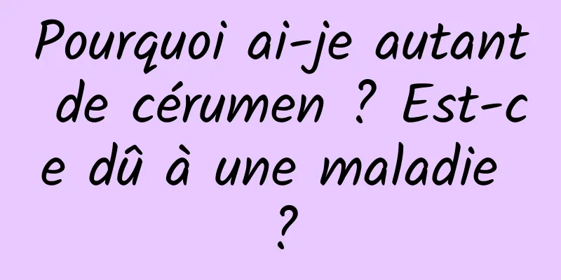 Pourquoi ai-je autant de cérumen ? Est-ce dû à une maladie ?