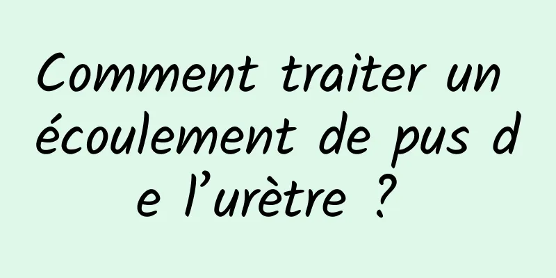 Comment traiter un écoulement de pus de l’urètre ? 