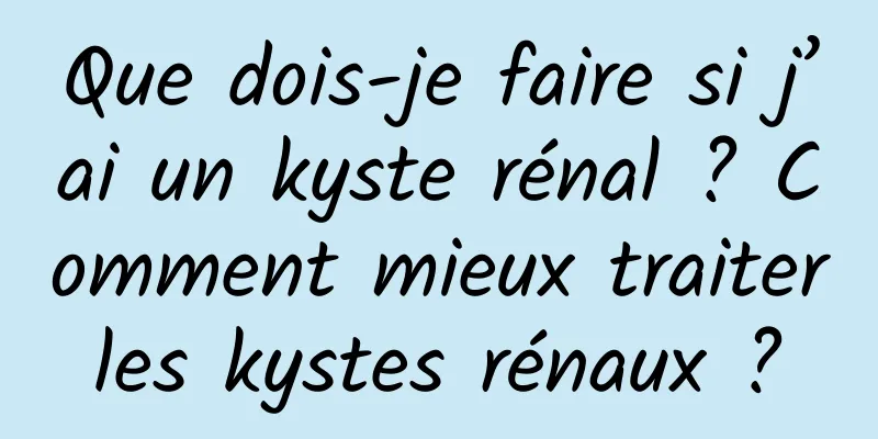 Que dois-je faire si j’ai un kyste rénal ? Comment mieux traiter les kystes rénaux ? 