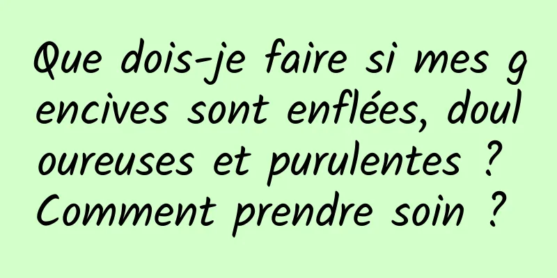 Que dois-je faire si mes gencives sont enflées, douloureuses et purulentes ? Comment prendre soin ? 