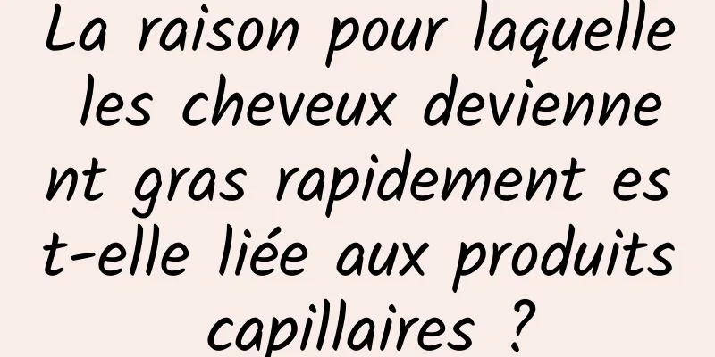 La raison pour laquelle les cheveux deviennent gras rapidement est-elle liée aux produits capillaires ?