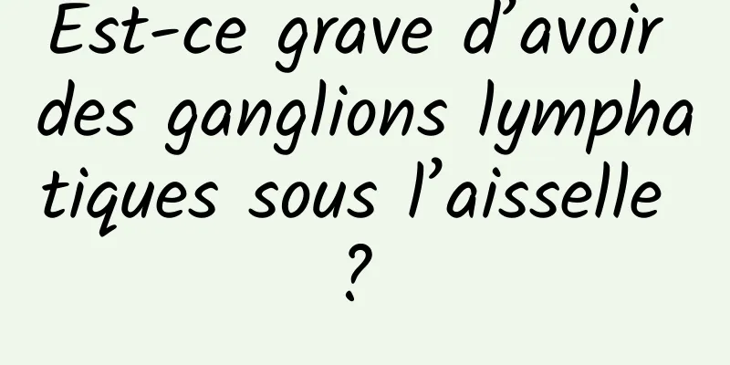 Est-ce grave d’avoir des ganglions lymphatiques sous l’aisselle ? 