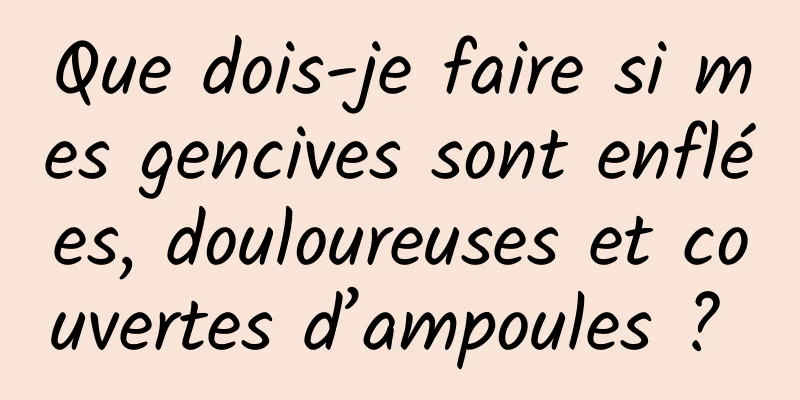 Que dois-je faire si mes gencives sont enflées, douloureuses et couvertes d’ampoules ? 