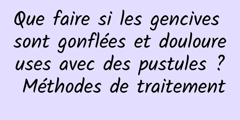 Que faire si les gencives sont gonflées et douloureuses avec des pustules ? Méthodes de traitement