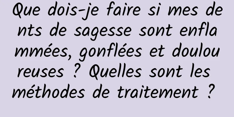 Que dois-je faire si mes dents de sagesse sont enflammées, gonflées et douloureuses ? Quelles sont les méthodes de traitement ? 