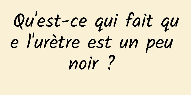 Qu'est-ce qui fait que l'urètre est un peu noir ? 