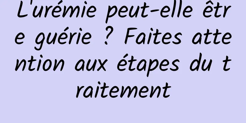 L'urémie peut-elle être guérie ? Faites attention aux étapes du traitement