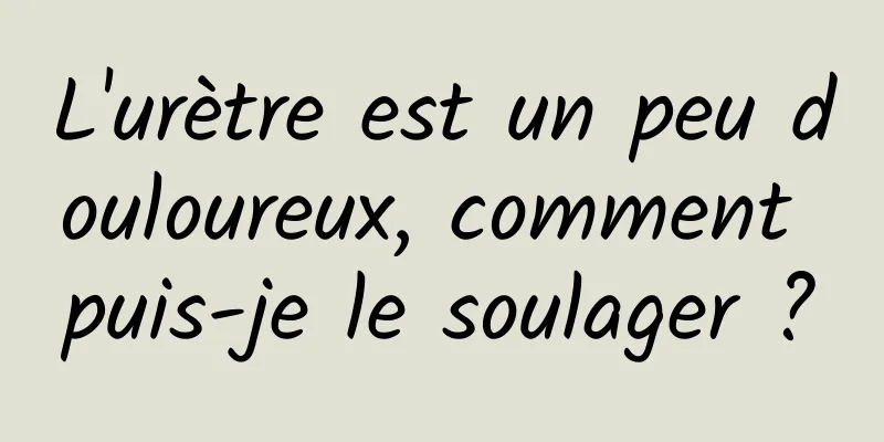 L'urètre est un peu douloureux, comment puis-je le soulager ?