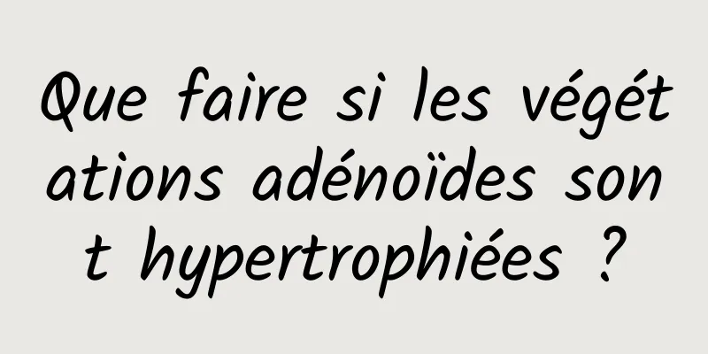 Que faire si les végétations adénoïdes sont hypertrophiées ?