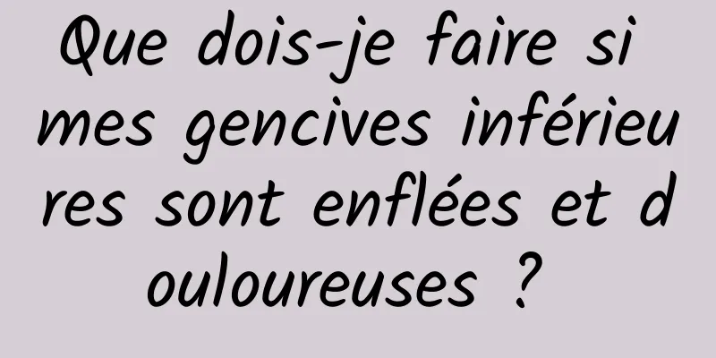 Que dois-je faire si mes gencives inférieures sont enflées et douloureuses ? 