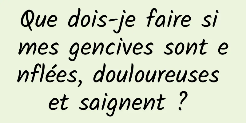 Que dois-je faire si mes gencives sont enflées, douloureuses et saignent ? 