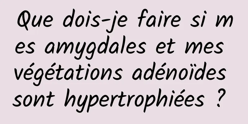 Que dois-je faire si mes amygdales et mes végétations adénoïdes sont hypertrophiées ? 