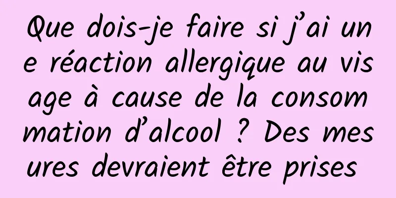 Que dois-je faire si j’ai une réaction allergique au visage à cause de la consommation d’alcool ? Des mesures devraient être prises 