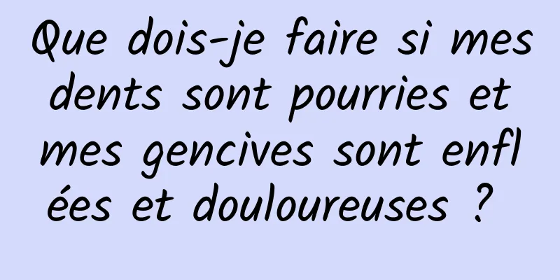 Que dois-je faire si mes dents sont pourries et mes gencives sont enflées et douloureuses ? 