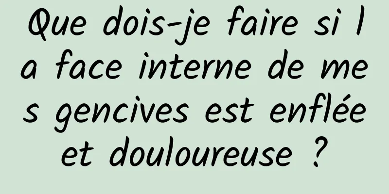 Que dois-je faire si la face interne de mes gencives est enflée et douloureuse ? 