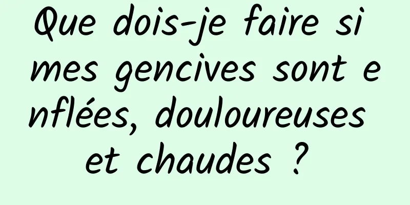 Que dois-je faire si mes gencives sont enflées, douloureuses et chaudes ? 