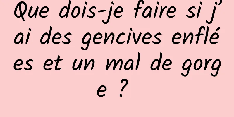 Que dois-je faire si j’ai des gencives enflées et un mal de gorge ? 