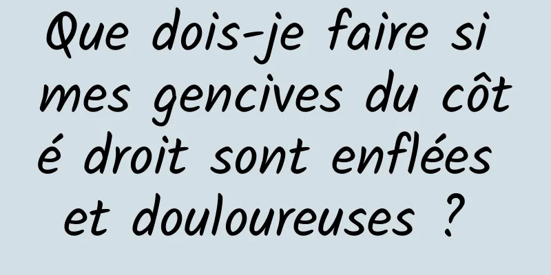 Que dois-je faire si mes gencives du côté droit sont enflées et douloureuses ? 