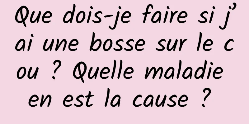 Que dois-je faire si j’ai une bosse sur le cou ? Quelle maladie en est la cause ? 