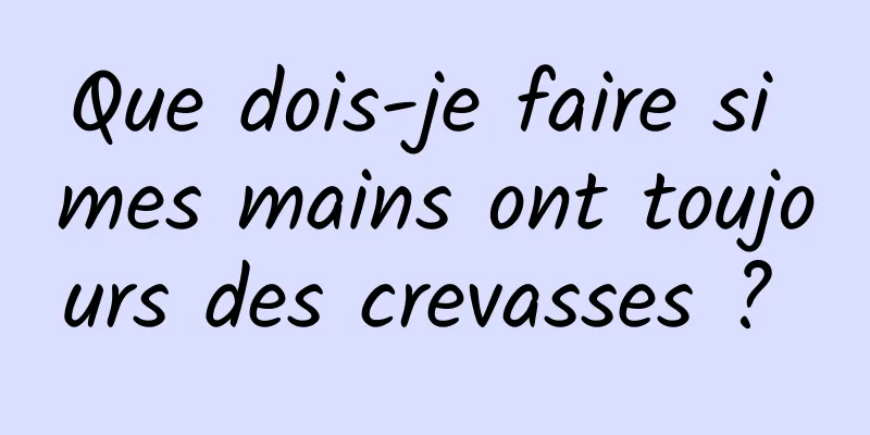 Que dois-je faire si mes mains ont toujours des crevasses ? 