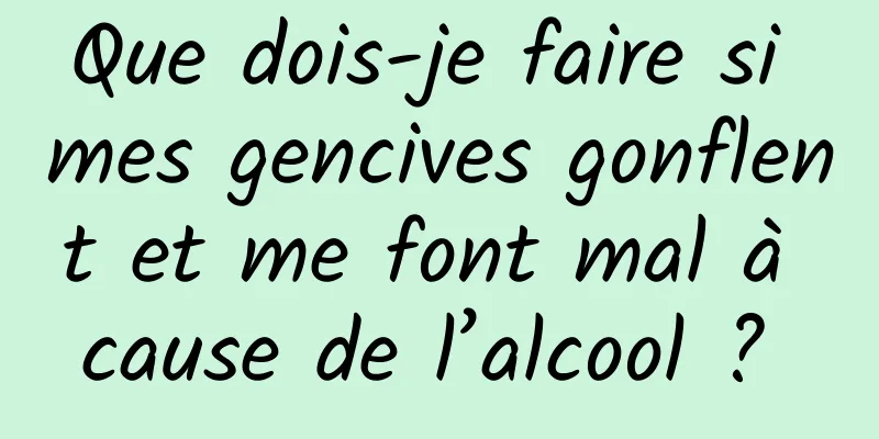 Que dois-je faire si mes gencives gonflent et me font mal à cause de l’alcool ? 