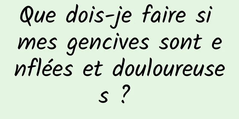 Que dois-je faire si mes gencives sont enflées et douloureuses ? 