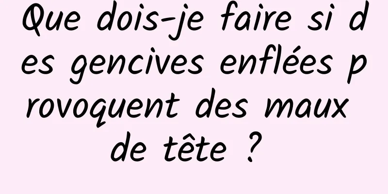 Que dois-je faire si des gencives enflées provoquent des maux de tête ? 