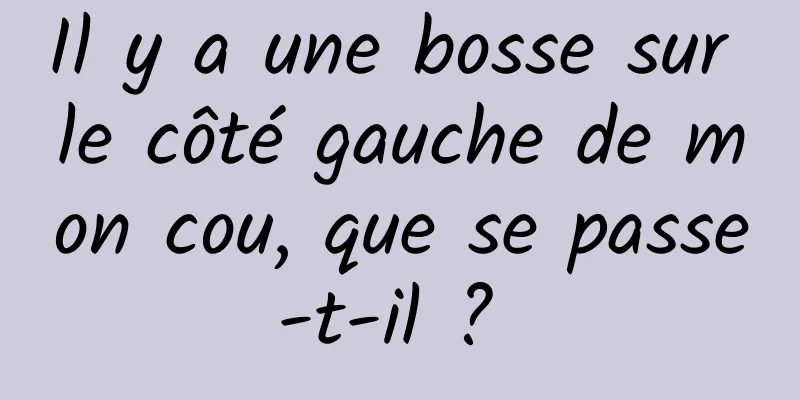 Il y a une bosse sur le côté gauche de mon cou, que se passe-t-il ? 