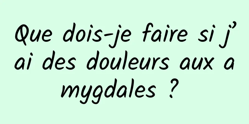 Que dois-je faire si j’ai des douleurs aux amygdales ? 