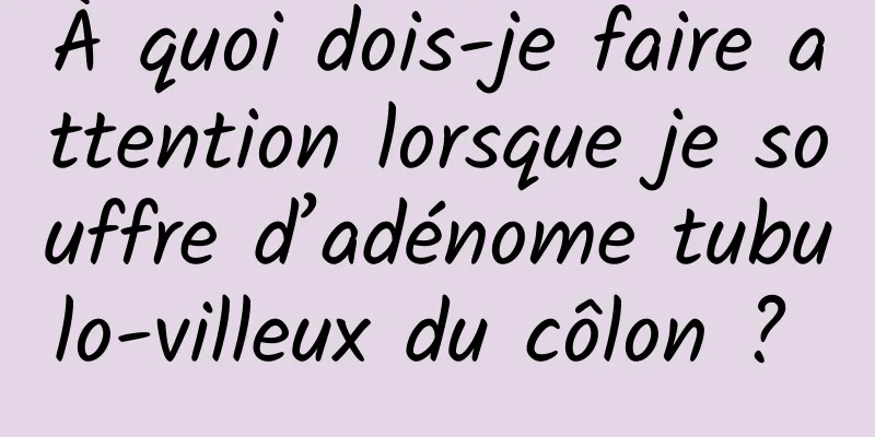 À quoi dois-je faire attention lorsque je souffre d’adénome tubulo-villeux du côlon ? 