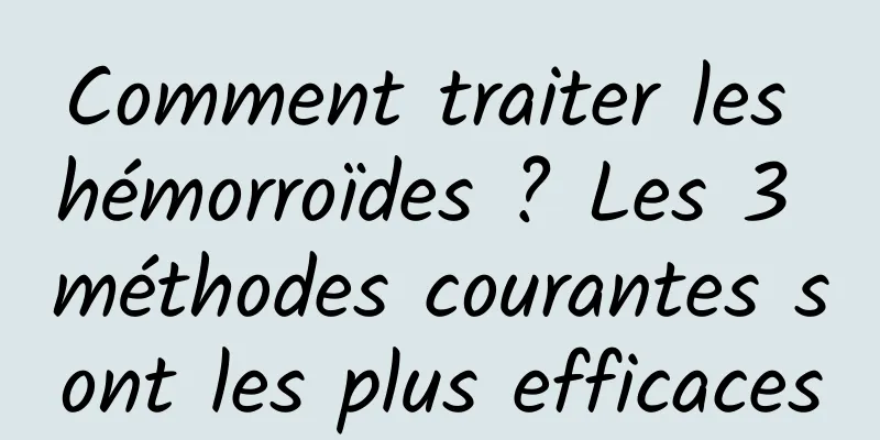 Comment traiter les hémorroïdes ? Les 3 méthodes courantes sont les plus efficaces