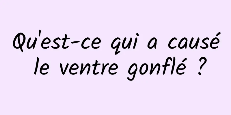 Qu'est-ce qui a causé le ventre gonflé ?