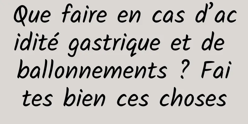 Que faire en cas d’acidité gastrique et de ballonnements ? Faites bien ces choses