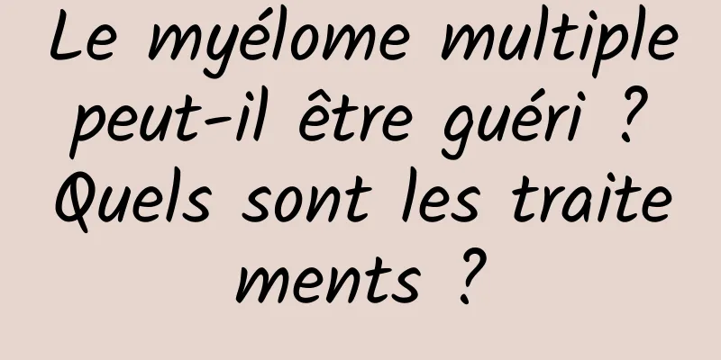 Le myélome multiple peut-il être guéri ? Quels sont les traitements ?