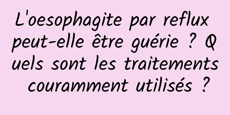 L'oesophagite par reflux peut-elle être guérie ? Quels sont les traitements couramment utilisés ?