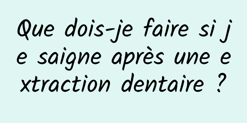 Que dois-je faire si je saigne après une extraction dentaire ?