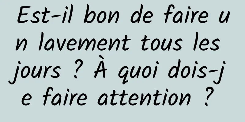 Est-il bon de faire un lavement tous les jours ? À quoi dois-je faire attention ? 