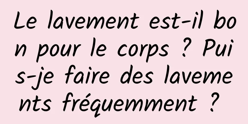 Le lavement est-il bon pour le corps ? Puis-je faire des lavements fréquemment ? 