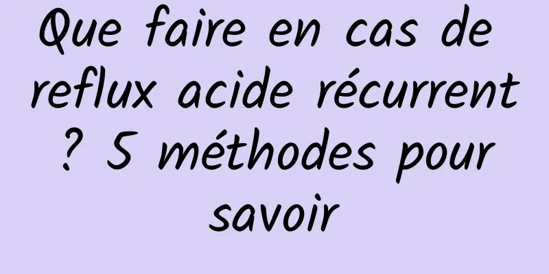 Que faire en cas de reflux acide récurrent ? 5 méthodes pour savoir