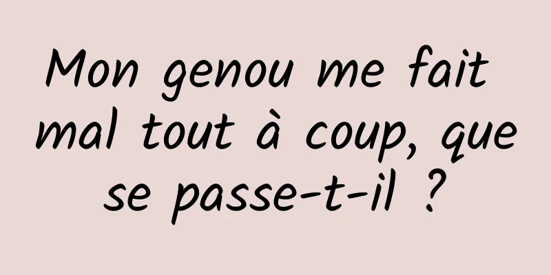 Mon genou me fait mal tout à coup, que se passe-t-il ? 