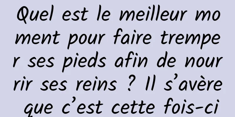 Quel est le meilleur moment pour faire tremper ses pieds afin de nourrir ses reins ? Il s’avère que c’est cette fois-ci