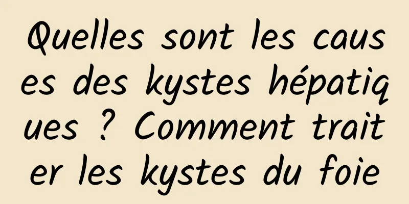 Quelles sont les causes des kystes hépatiques ? Comment traiter les kystes du foie