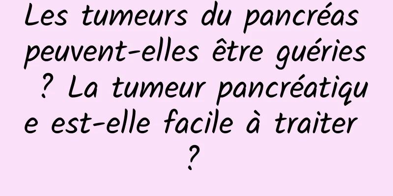 Les tumeurs du pancréas peuvent-elles être guéries ? La tumeur pancréatique est-elle facile à traiter ? 