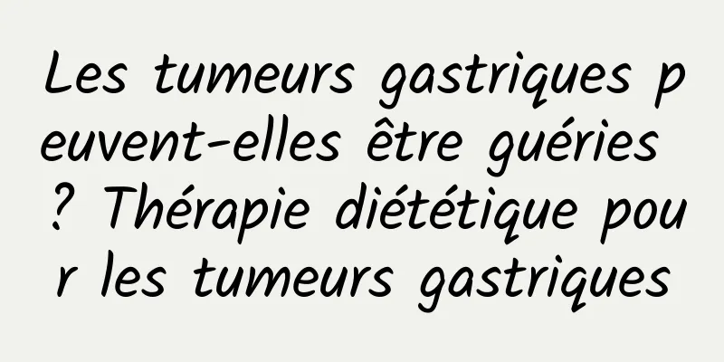 Les tumeurs gastriques peuvent-elles être guéries ? Thérapie diététique pour les tumeurs gastriques